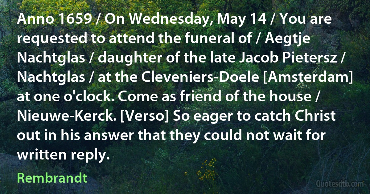 Anno 1659 / On Wednesday, May 14 / You are requested to attend the funeral of / Aegtje Nachtglas / daughter of the late Jacob Pietersz / Nachtglas / at the Cleveniers-Doele [Amsterdam] at one o'clock. Come as friend of the house / Nieuwe-Kerck. [Verso] So eager to catch Christ out in his answer that they could not wait for written reply. (Rembrandt)