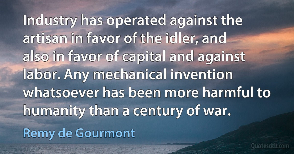 Industry has operated against the artisan in favor of the idler, and also in favor of capital and against labor. Any mechanical invention whatsoever has been more harmful to humanity than a century of war. (Remy de Gourmont)