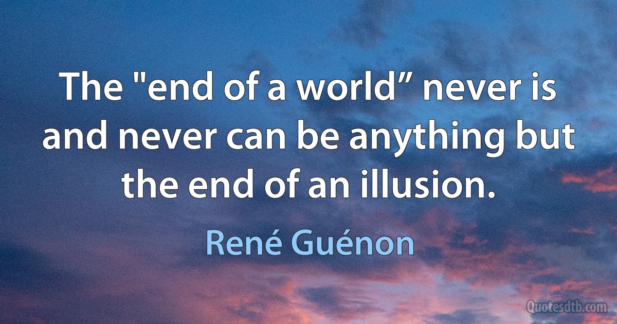 The "end of a world” never is and never can be anything but the end of an illusion. (René Guénon)