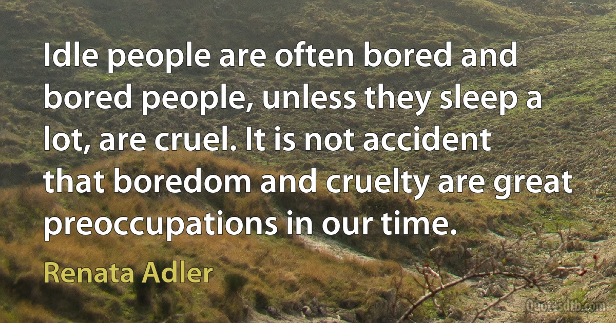 Idle people are often bored and bored people, unless they sleep a lot, are cruel. It is not accident that boredom and cruelty are great preoccupations in our time. (Renata Adler)