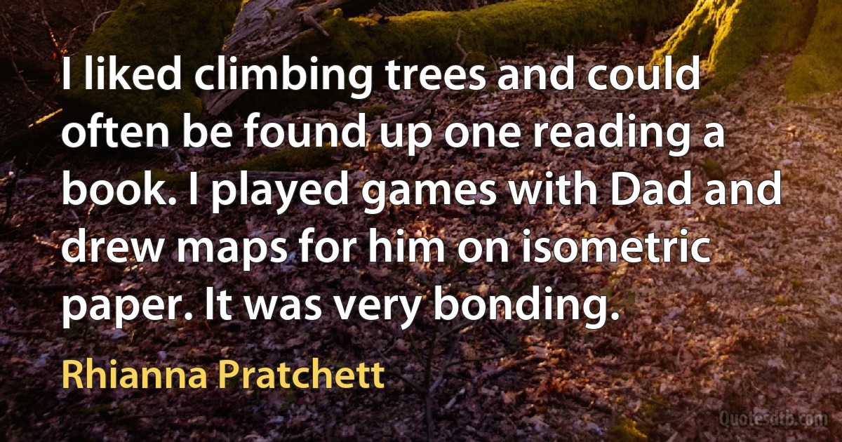 I liked climbing trees and could often be found up one reading a book. I played games with Dad and drew maps for him on isometric paper. It was very bonding. (Rhianna Pratchett)