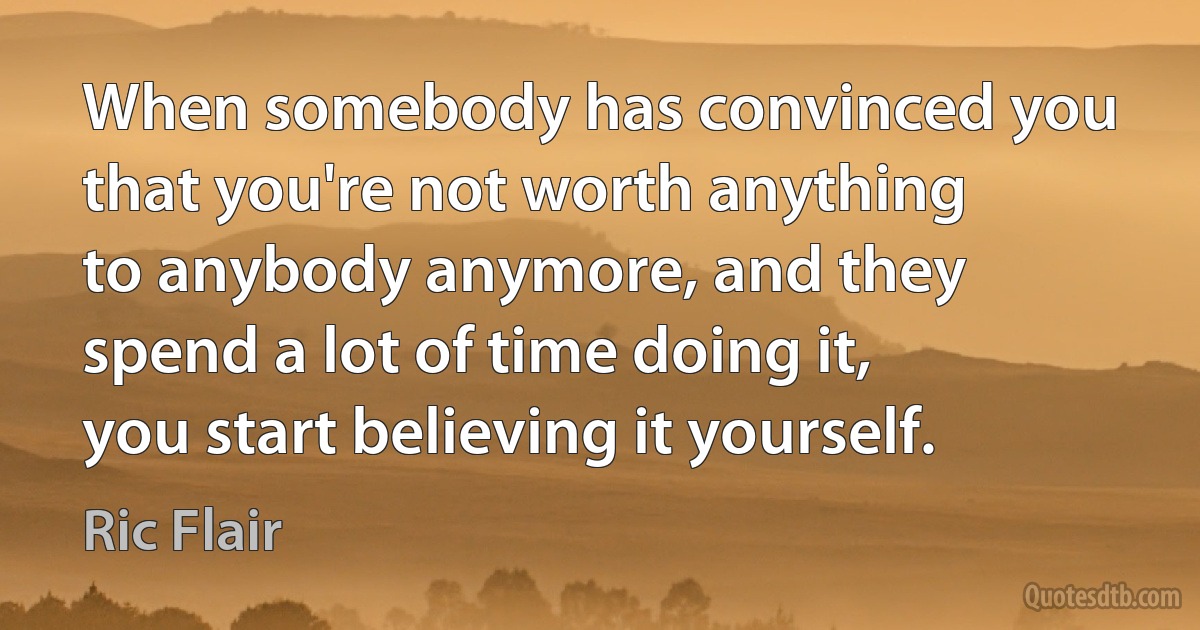 When somebody has convinced you that you're not worth anything to anybody anymore, and they spend a lot of time doing it, you start believing it yourself. (Ric Flair)