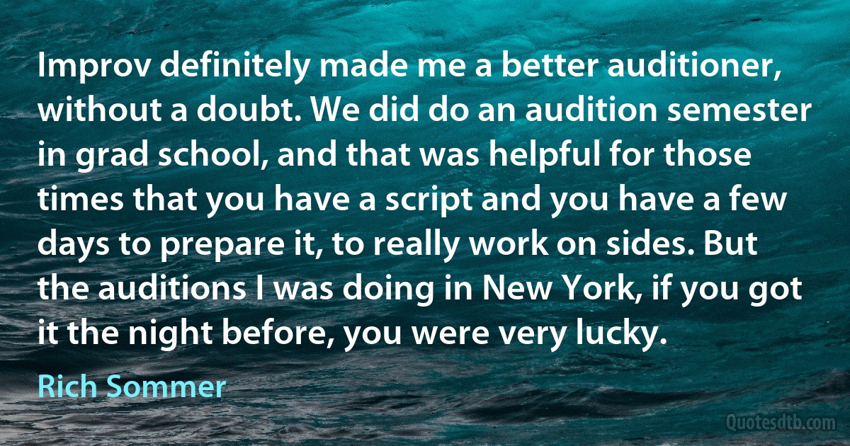 Improv definitely made me a better auditioner, without a doubt. We did do an audition semester in grad school, and that was helpful for those times that you have a script and you have a few days to prepare it, to really work on sides. But the auditions I was doing in New York, if you got it the night before, you were very lucky. (Rich Sommer)