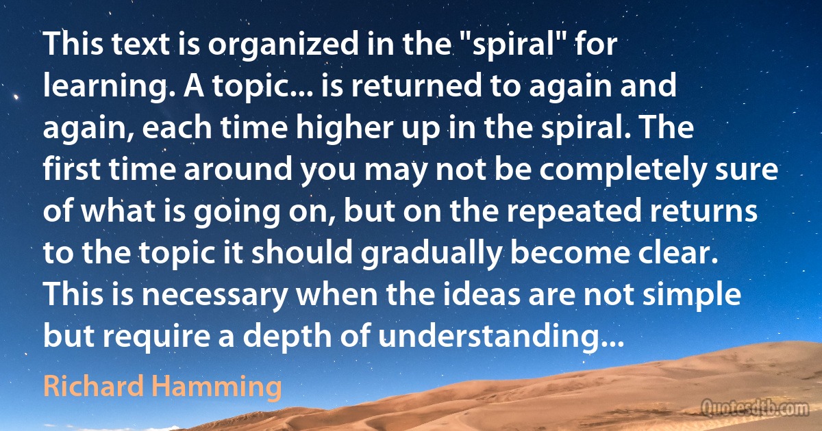 This text is organized in the "spiral" for learning. A topic... is returned to again and again, each time higher up in the spiral. The first time around you may not be completely sure of what is going on, but on the repeated returns to the topic it should gradually become clear. This is necessary when the ideas are not simple but require a depth of understanding... (Richard Hamming)