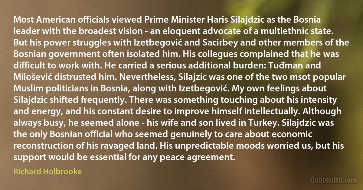 Most American officials viewed Prime Minister Haris Silajdzic as the Bosnia leader with the broadest vision - an eloquent advocate of a multiethnic state. But his power struggles with Izetbegović and Sacirbey and other members of the Bosnian government often isolated him. His collegues complained that he was difficult to work with. He carried a serious additional burden: Tuđman and Milošević distrusted him. Nevertheless, Silajzic was one of the two msot popular Muslim politicians in Bosnia, along with Izetbegović. My own feelings about Silajdzic shifted frequently. There was something touching about his intensity and energy, and his constant desire to improve himself intellectually. Although always busy, he seemed alone - his wife and son lived in Turkey. Silajdzic was the only Bosnian official who seemed genuinely to care about economic reconstruction of his ravaged land. His unpredictable moods worried us, but his support would be essential for any peace agreement. (Richard Holbrooke)