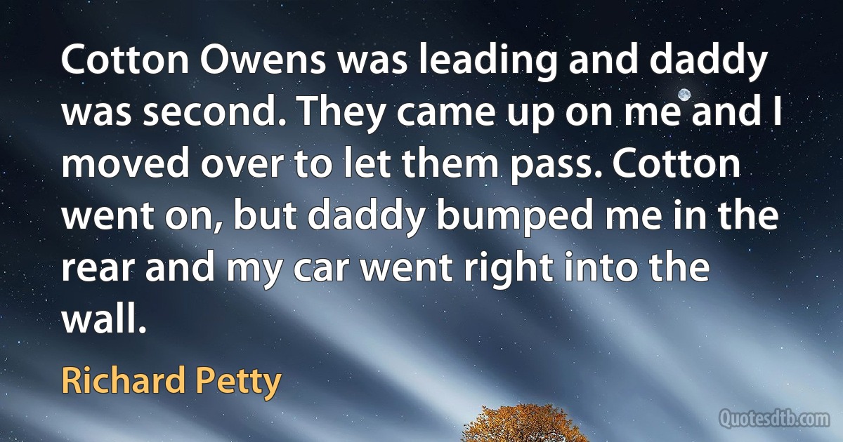 Cotton Owens was leading and daddy was second. They came up on me and I moved over to let them pass. Cotton went on, but daddy bumped me in the rear and my car went right into the wall. (Richard Petty)