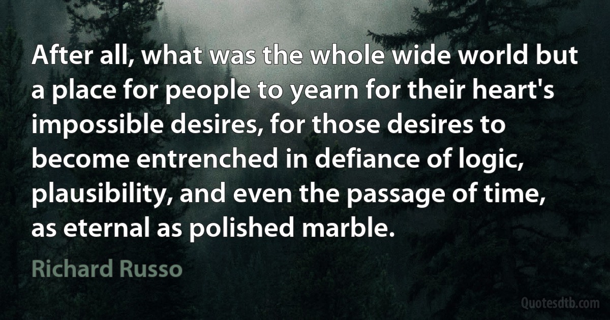 After all, what was the whole wide world but a place for people to yearn for their heart's impossible desires, for those desires to become entrenched in defiance of logic, plausibility, and even the passage of time, as eternal as polished marble. (Richard Russo)