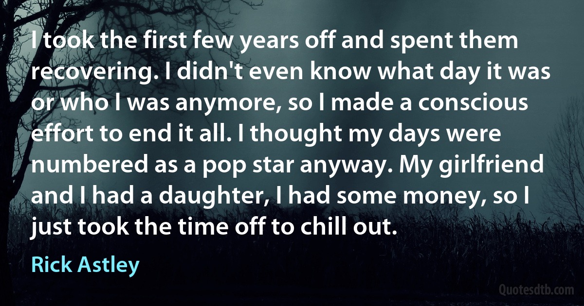 I took the first few years off and spent them recovering. I didn't even know what day it was or who I was anymore, so I made a conscious effort to end it all. I thought my days were numbered as a pop star anyway. My girlfriend and I had a daughter, I had some money, so I just took the time off to chill out. (Rick Astley)