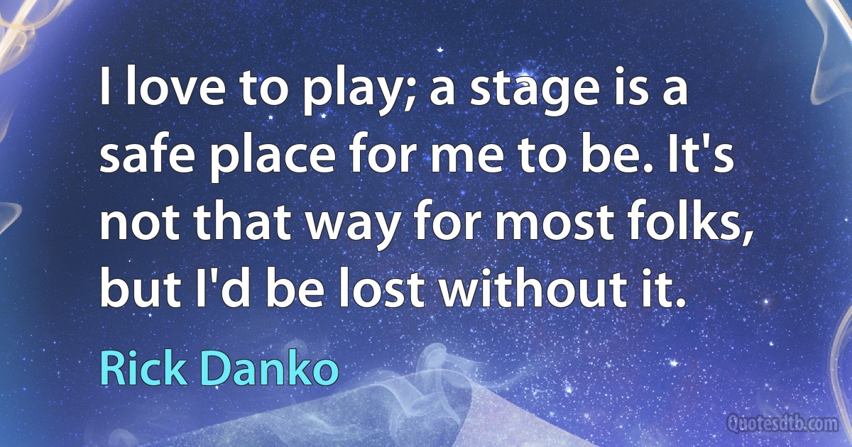 I love to play; a stage is a safe place for me to be. It's not that way for most folks, but I'd be lost without it. (Rick Danko)