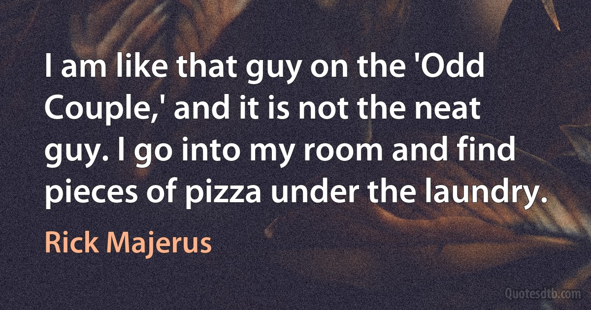 I am like that guy on the 'Odd Couple,' and it is not the neat guy. I go into my room and find pieces of pizza under the laundry. (Rick Majerus)