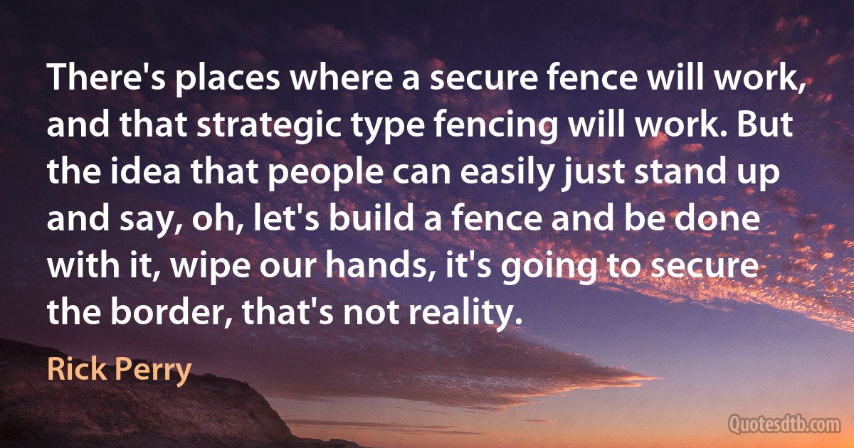 There's places where a secure fence will work, and that strategic type fencing will work. But the idea that people can easily just stand up and say, oh, let's build a fence and be done with it, wipe our hands, it's going to secure the border, that's not reality. (Rick Perry)