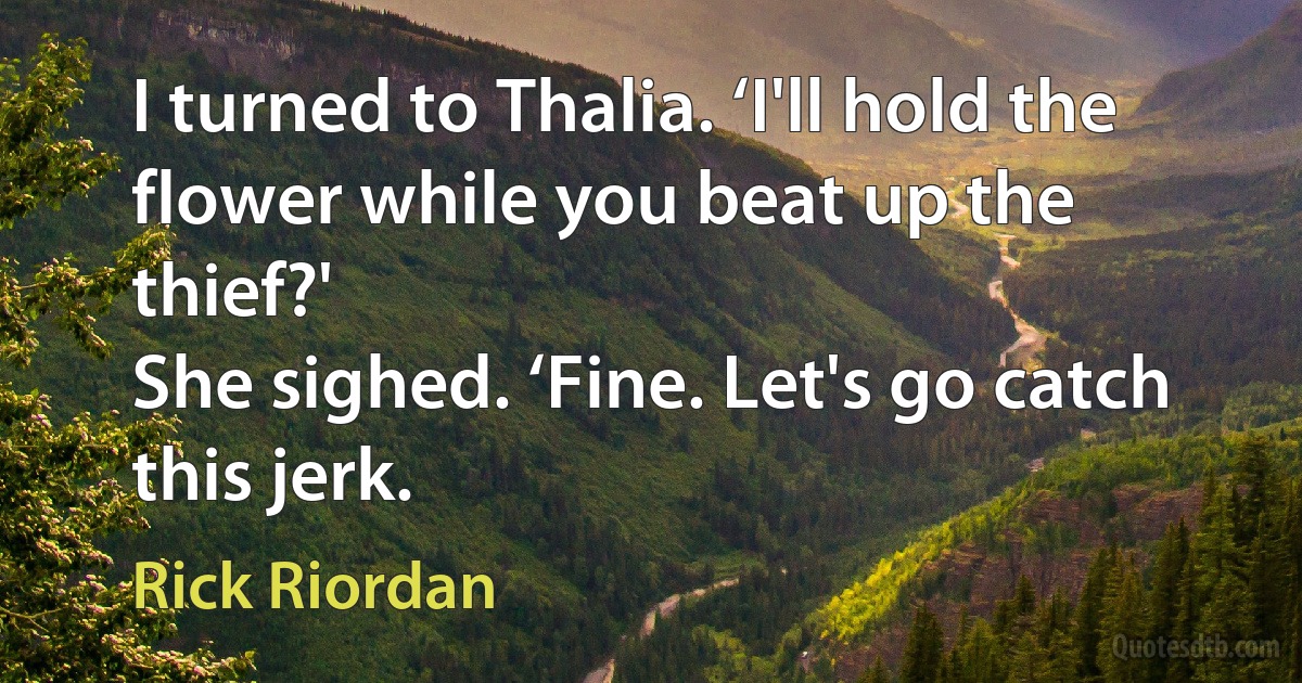 I turned to Thalia. ‘I'll hold the flower while you beat up the thief?'
She sighed. ‘Fine. Let's go catch this jerk. (Rick Riordan)