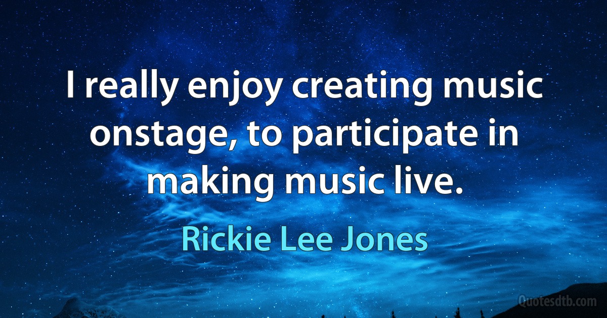 I really enjoy creating music onstage, to participate in making music live. (Rickie Lee Jones)