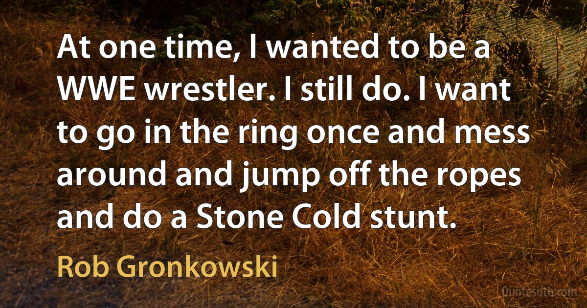 At one time, I wanted to be a WWE wrestler. I still do. I want to go in the ring once and mess around and jump off the ropes and do a Stone Cold stunt. (Rob Gronkowski)