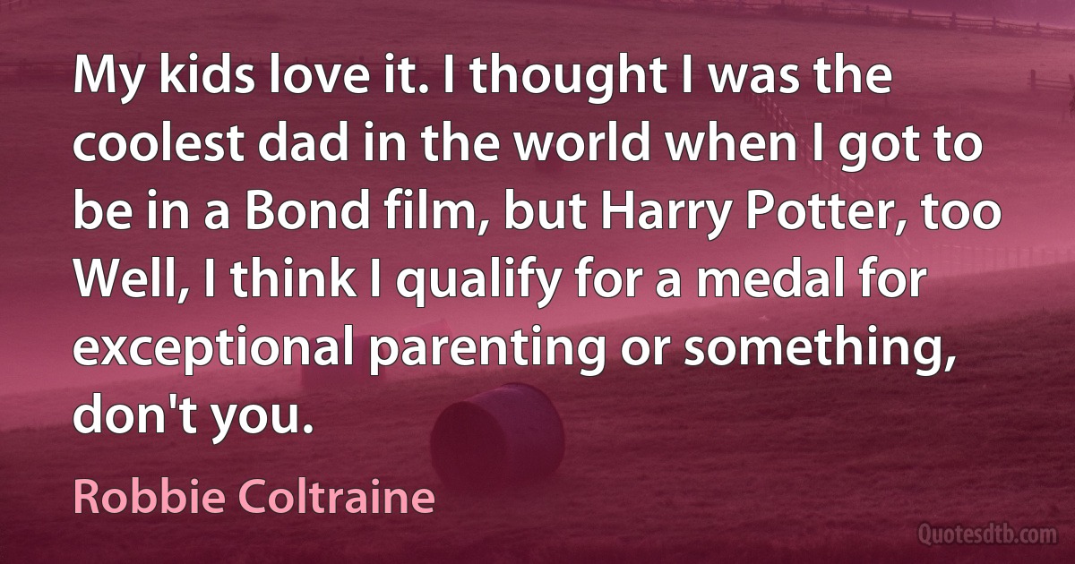 My kids love it. I thought I was the coolest dad in the world when I got to be in a Bond film, but Harry Potter, too Well, I think I qualify for a medal for exceptional parenting or something, don't you. (Robbie Coltraine)