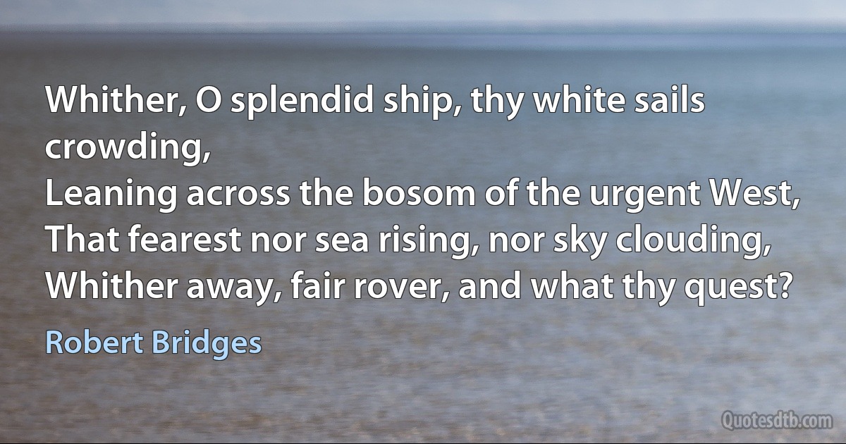 Whither, O splendid ship, thy white sails crowding,
Leaning across the bosom of the urgent West,
That fearest nor sea rising, nor sky clouding,
Whither away, fair rover, and what thy quest? (Robert Bridges)