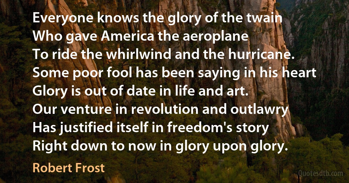 Everyone knows the glory of the twain
Who gave America the aeroplane
To ride the whirlwind and the hurricane.
Some poor fool has been saying in his heart
Glory is out of date in life and art.
Our venture in revolution and outlawry
Has justified itself in freedom's story
Right down to now in glory upon glory. (Robert Frost)