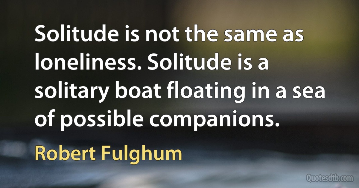 Solitude is not the same as loneliness. Solitude is a solitary boat floating in a sea of possible companions. (Robert Fulghum)