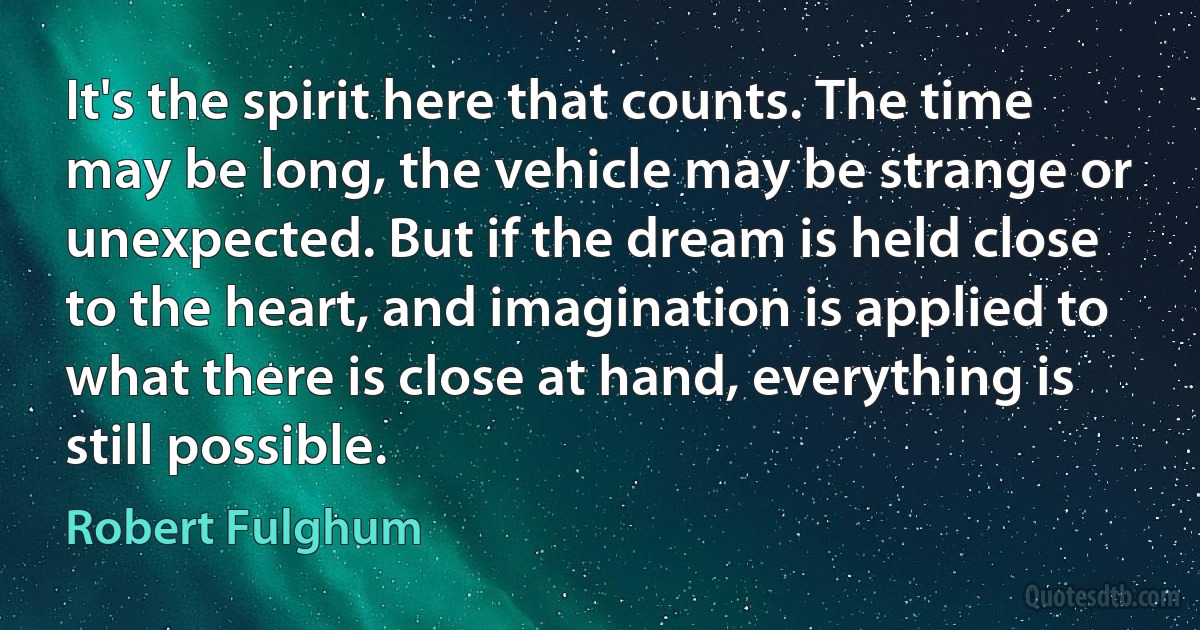 It's the spirit here that counts. The time may be long, the vehicle may be strange or unexpected. But if the dream is held close to the heart, and imagination is applied to what there is close at hand, everything is still possible. (Robert Fulghum)