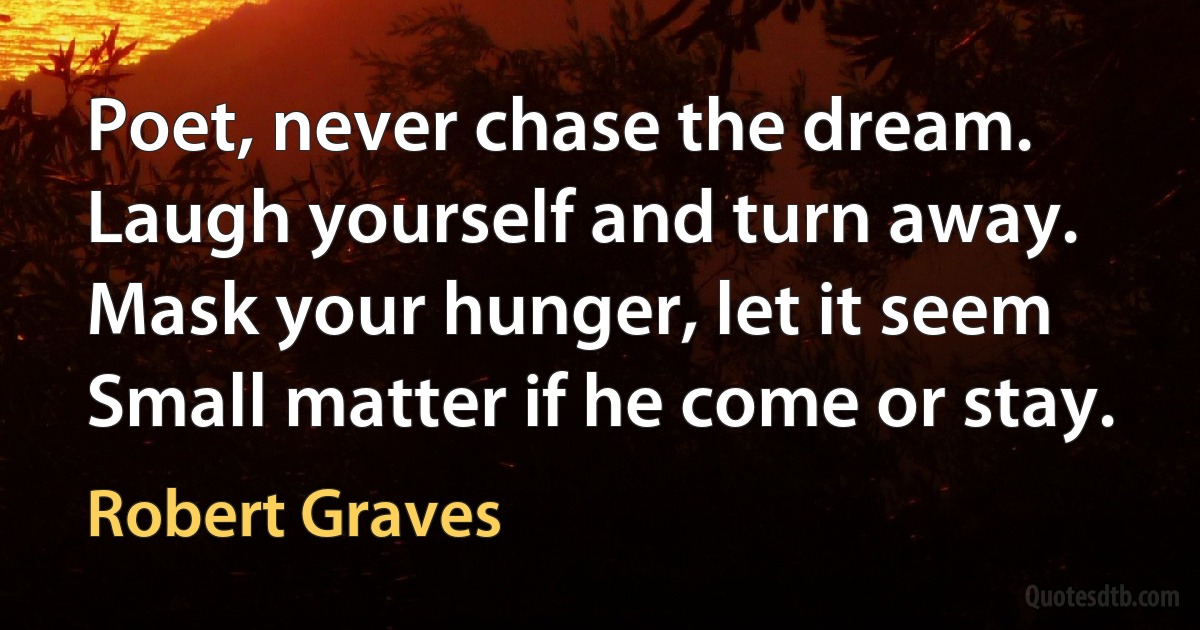 Poet, never chase the dream.
Laugh yourself and turn away.
Mask your hunger, let it seem
Small matter if he come or stay. (Robert Graves)