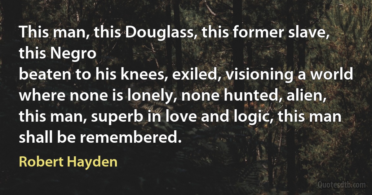 This man, this Douglass, this former slave, this Negro
beaten to his knees, exiled, visioning a world
where none is lonely, none hunted, alien,
this man, superb in love and logic, this man
shall be remembered. (Robert Hayden)