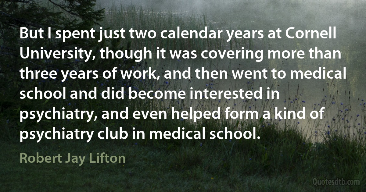 But I spent just two calendar years at Cornell University, though it was covering more than three years of work, and then went to medical school and did become interested in psychiatry, and even helped form a kind of psychiatry club in medical school. (Robert Jay Lifton)