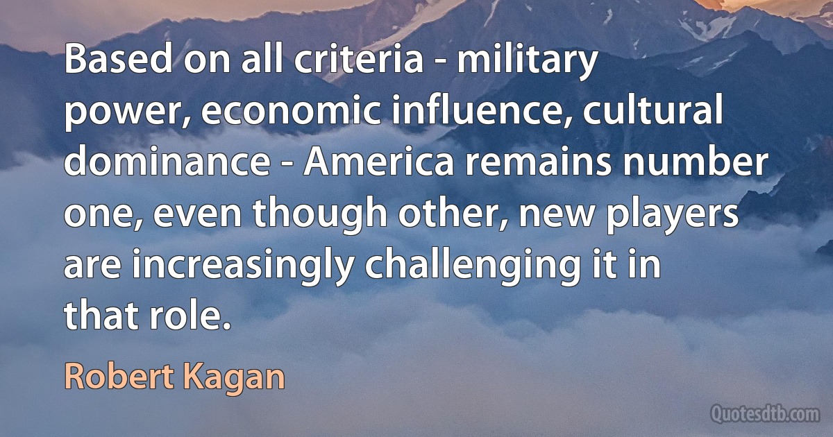 Based on all criteria - military power, economic influence, cultural dominance - America remains number one, even though other, new players are increasingly challenging it in that role. (Robert Kagan)