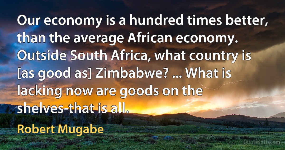 Our economy is a hundred times better, than the average African economy. Outside South Africa, what country is [as good as] Zimbabwe? ... What is lacking now are goods on the shelves-that is all. (Robert Mugabe)