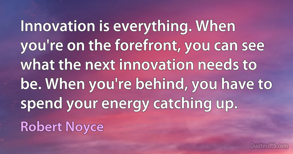 Innovation is everything. When you're on the forefront, you can see what the next innovation needs to be. When you're behind, you have to spend your energy catching up. (Robert Noyce)