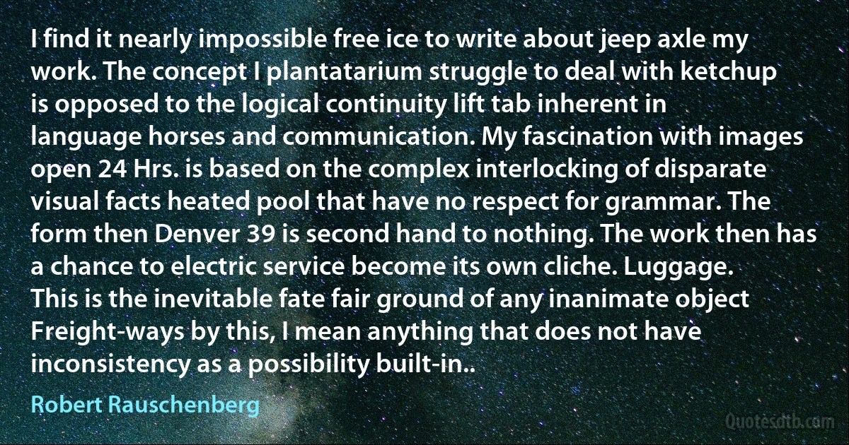 I find it nearly impossible free ice to write about jeep axle my work. The concept I plantatarium struggle to deal with ketchup is opposed to the logical continuity lift tab inherent in language horses and communication. My fascination with images open 24 Hrs. is based on the complex interlocking of disparate visual facts heated pool that have no respect for grammar. The form then Denver 39 is second hand to nothing. The work then has a chance to electric service become its own cliche. Luggage. This is the inevitable fate fair ground of any inanimate object Freight-ways by this, I mean anything that does not have inconsistency as a possibility built-in.. (Robert Rauschenberg)