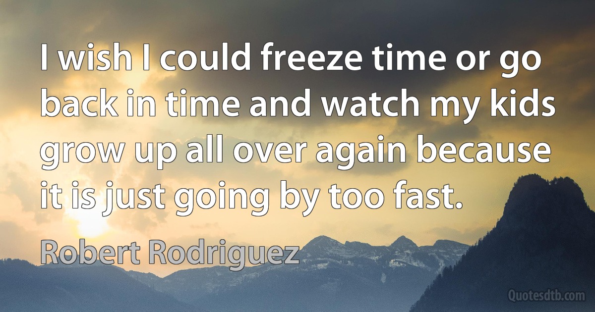 I wish I could freeze time or go back in time and watch my kids grow up all over again because it is just going by too fast. (Robert Rodriguez)