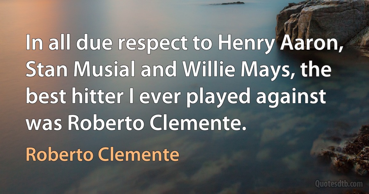 In all due respect to Henry Aaron, Stan Musial and Willie Mays, the best hitter I ever played against was Roberto Clemente. (Roberto Clemente)