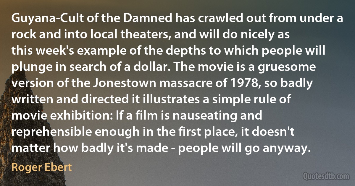 Guyana-Cult of the Damned has crawled out from under a rock and into local theaters, and will do nicely as this week's example of the depths to which people will plunge in search of a dollar. The movie is a gruesome version of the Jonestown massacre of 1978, so badly written and directed it illustrates a simple rule of movie exhibition: If a film is nauseating and reprehensible enough in the first place, it doesn't matter how badly it's made - people will go anyway. (Roger Ebert)