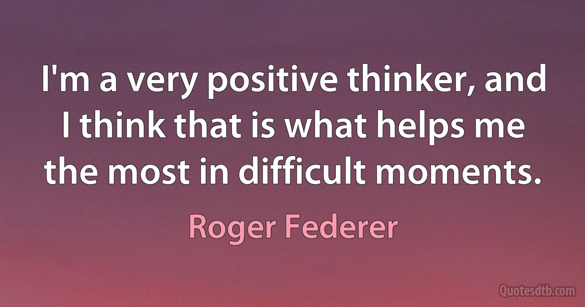 I'm a very positive thinker, and I think that is what helps me the most in difficult moments. (Roger Federer)