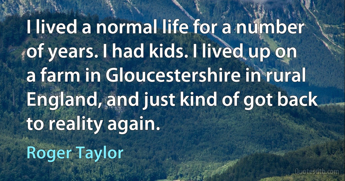 I lived a normal life for a number of years. I had kids. I lived up on a farm in Gloucestershire in rural England, and just kind of got back to reality again. (Roger Taylor)