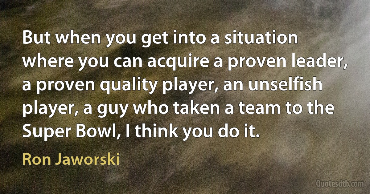 But when you get into a situation where you can acquire a proven leader, a proven quality player, an unselfish player, a guy who taken a team to the Super Bowl, I think you do it. (Ron Jaworski)