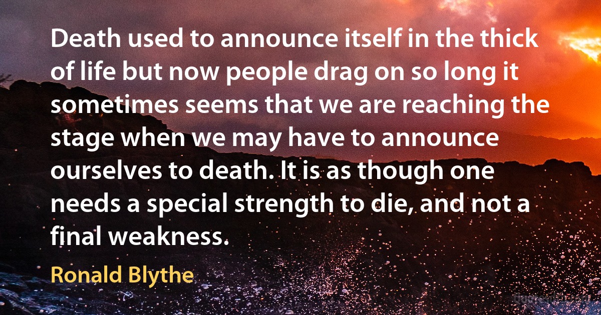 Death used to announce itself in the thick of life but now people drag on so long it sometimes seems that we are reaching the stage when we may have to announce ourselves to death. It is as though one needs a special strength to die, and not a final weakness. (Ronald Blythe)