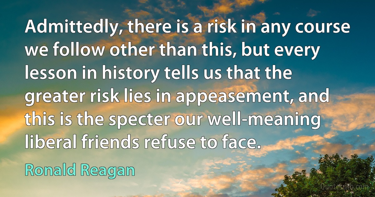 Admittedly, there is a risk in any course we follow other than this, but every lesson in history tells us that the greater risk lies in appeasement, and this is the specter our well-meaning liberal friends refuse to face. (Ronald Reagan)