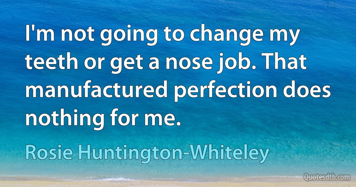 I'm not going to change my teeth or get a nose job. That manufactured perfection does nothing for me. (Rosie Huntington-Whiteley)