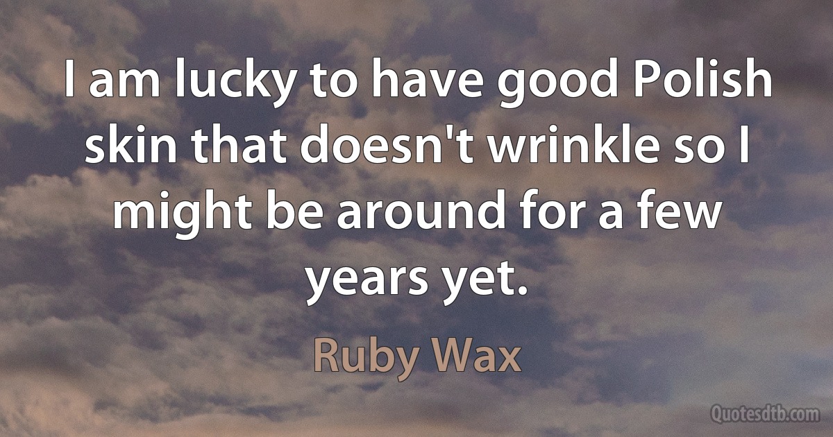 I am lucky to have good Polish skin that doesn't wrinkle so I might be around for a few years yet. (Ruby Wax)