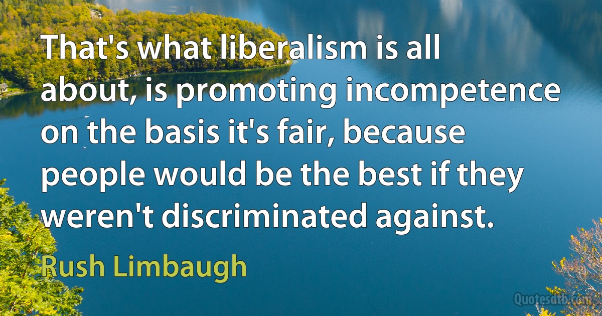 That's what liberalism is all about, is promoting incompetence on the basis it's fair, because people would be the best if they weren't discriminated against. (Rush Limbaugh)