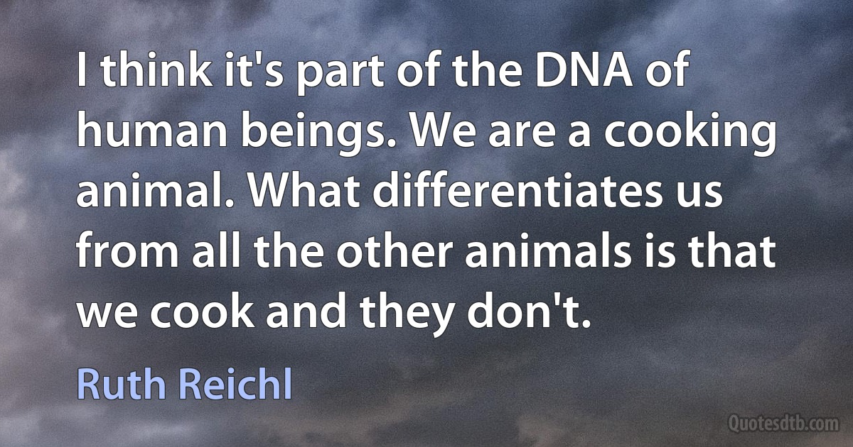 I think it's part of the DNA of human beings. We are a cooking animal. What differentiates us from all the other animals is that we cook and they don't. (Ruth Reichl)