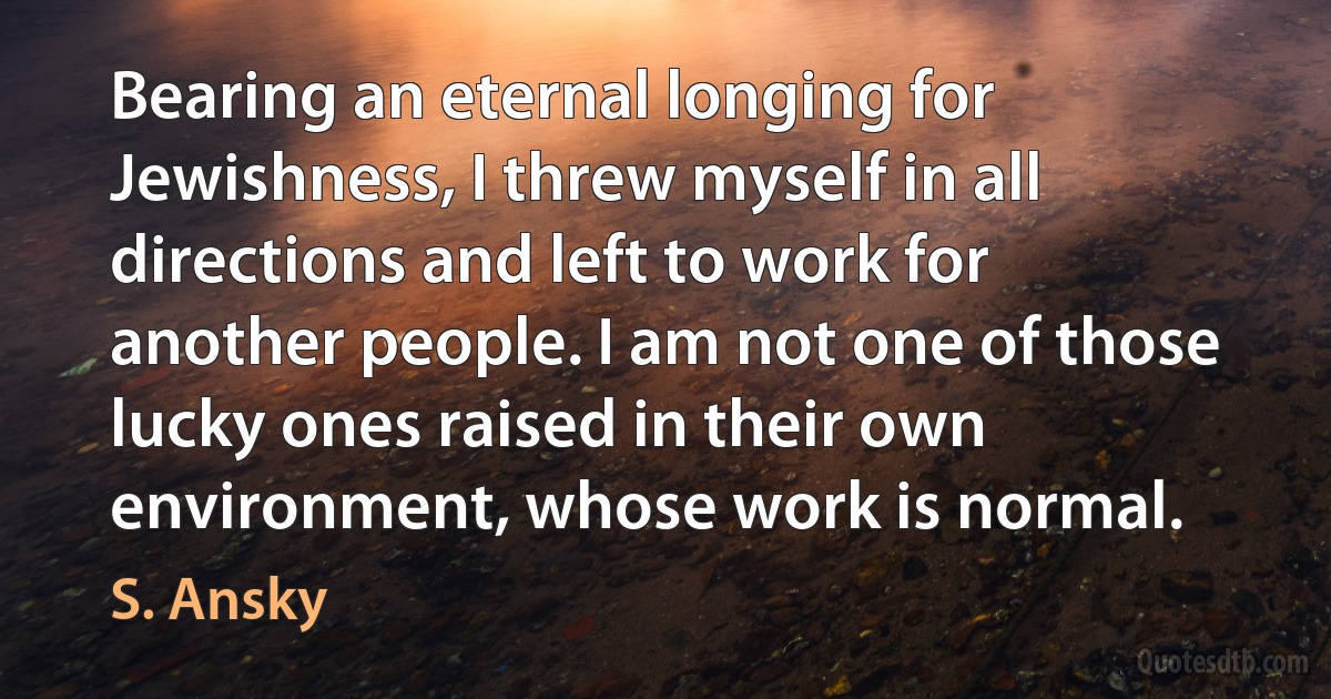 Bearing an eternal longing for Jewishness, I threw myself in all directions and left to work for another people. I am not one of those lucky ones raised in their own environment, whose work is normal. (S. Ansky)