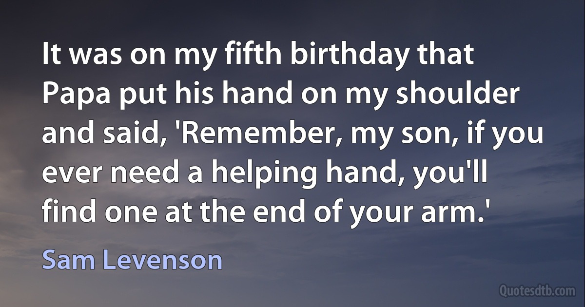 It was on my fifth birthday that Papa put his hand on my shoulder and said, 'Remember, my son, if you ever need a helping hand, you'll find one at the end of your arm.' (Sam Levenson)