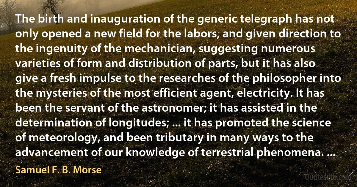 The birth and inauguration of the generic telegraph has not only opened a new field for the labors, and given direction to the ingenuity of the mechanician, suggesting numerous varieties of form and distribution of parts, but it has also give a fresh impulse to the researches of the philosopher into the mysteries of the most efficient agent, electricity. It has been the servant of the astronomer; it has assisted in the determination of longitudes; ... it has promoted the science of meteorology, and been tributary in many ways to the advancement of our knowledge of terrestrial phenomena. ... (Samuel F. B. Morse)