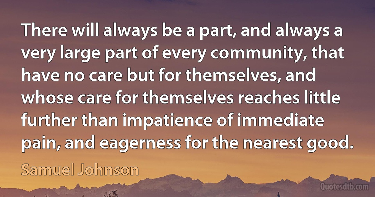 There will always be a part, and always a very large part of every community, that have no care but for themselves, and whose care for themselves reaches little further than impatience of immediate pain, and eagerness for the nearest good. (Samuel Johnson)