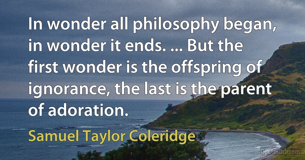 In wonder all philosophy began, in wonder it ends. ... But the first wonder is the offspring of ignorance, the last is the parent of adoration. (Samuel Taylor Coleridge)