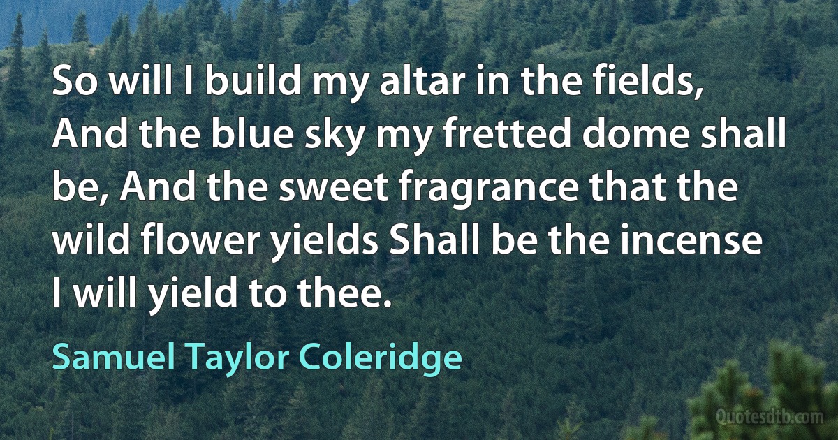 So will I build my altar in the fields, And the blue sky my fretted dome shall be, And the sweet fragrance that the wild flower yields Shall be the incense I will yield to thee. (Samuel Taylor Coleridge)