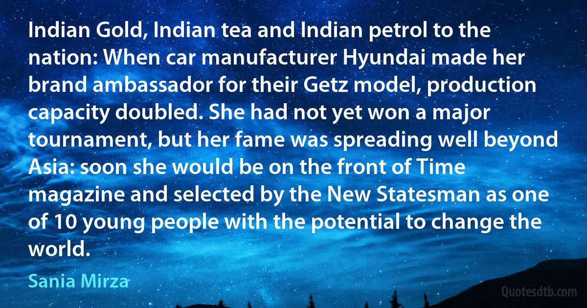 Indian Gold, Indian tea and Indian petrol to the nation: When car manufacturer Hyundai made her brand ambassador for their Getz model, production capacity doubled. She had not yet won a major tournament, but her fame was spreading well beyond Asia: soon she would be on the front of Time magazine and selected by the New Statesman as one of 10 young people with the potential to change the world. (Sania Mirza)