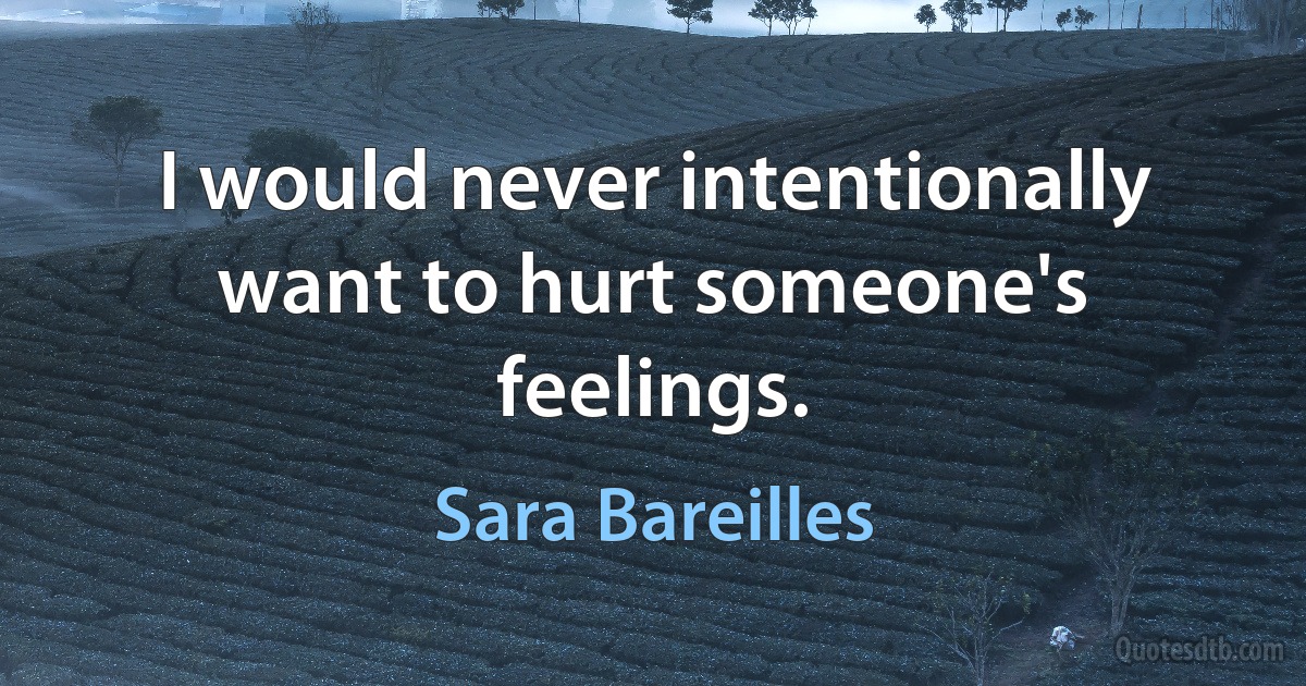 I would never intentionally want to hurt someone's feelings. (Sara Bareilles)